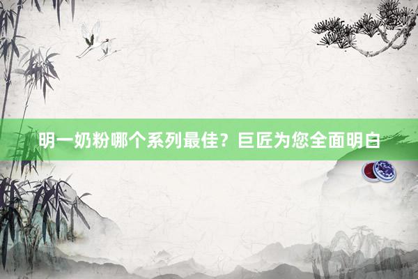 明一奶粉哪个系列最佳？巨匠为您全面明白